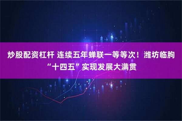 炒股配资杠杆 连续五年蝉联一等等次！潍坊临朐“十四五”实现发展大满贯