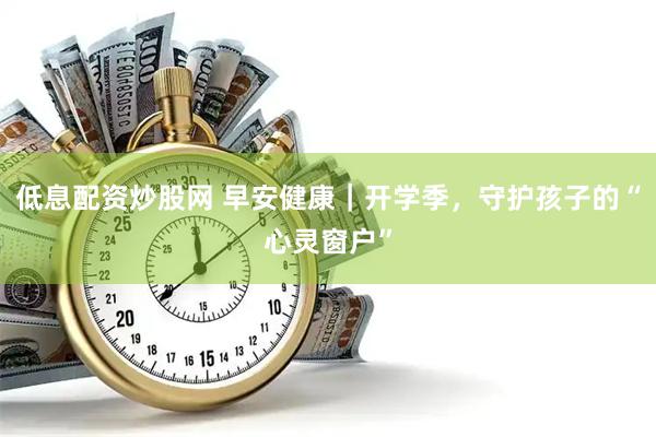 低息配资炒股网 早安健康｜开学季，守护孩子的“心灵窗户”