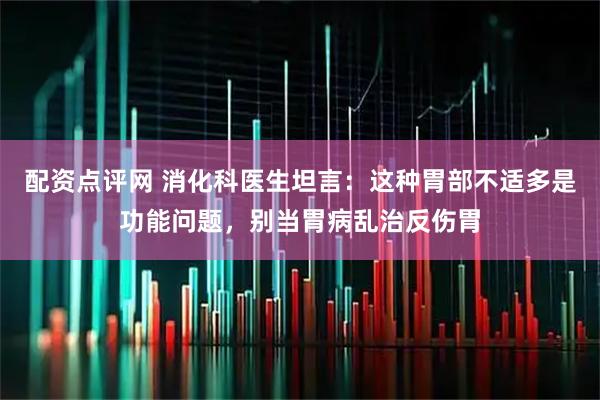 配资点评网 消化科医生坦言：这种胃部不适多是功能问题，别当胃病乱治反伤胃