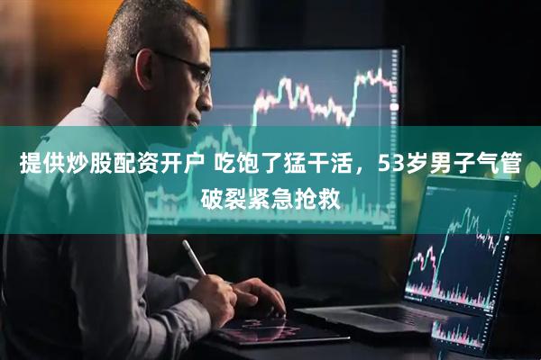 提供炒股配资开户 吃饱了猛干活，53岁男子气管破裂紧急抢救