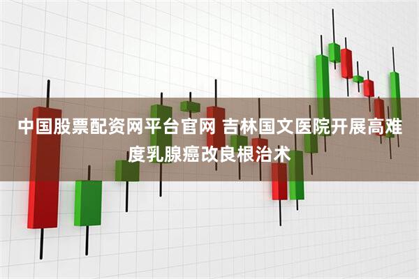 中国股票配资网平台官网 吉林国文医院开展高难度乳腺癌改良根治术
