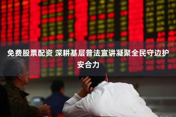 免费股票配资 深耕基层普法宣讲凝聚全民守边护安合力
