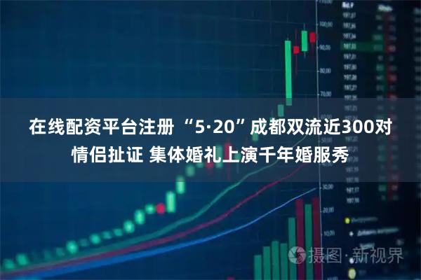 在线配资平台注册 “5·20”成都双流近300对情侣扯证 集体婚礼上演千年婚服秀