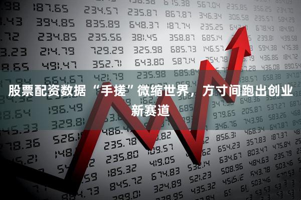 股票配资数据 “手搓”微缩世界，方寸间跑出创业新赛道