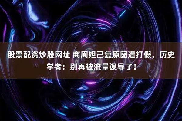 股票配资炒股网址 商周妲己复原图遭打假，历史学者：别再被流量误导了！