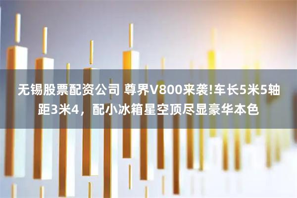无锡股票配资公司 尊界V800来袭!车长5米5轴距3米4，配小冰箱星空顶尽显豪华本色