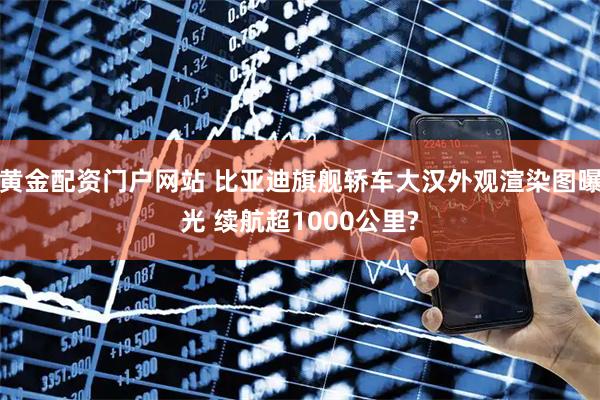黄金配资门户网站 比亚迪旗舰轿车大汉外观渲染图曝光 续航超1000公里?