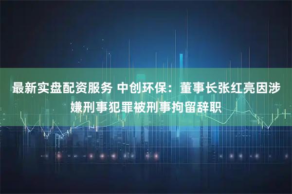 最新实盘配资服务 中创环保：董事长张红亮因涉嫌刑事犯罪被刑事拘留辞职
