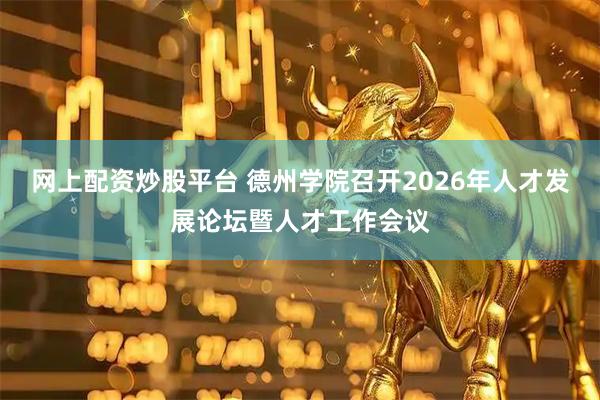 网上配资炒股平台 德州学院召开2026年人才发展论坛暨人才工作会议